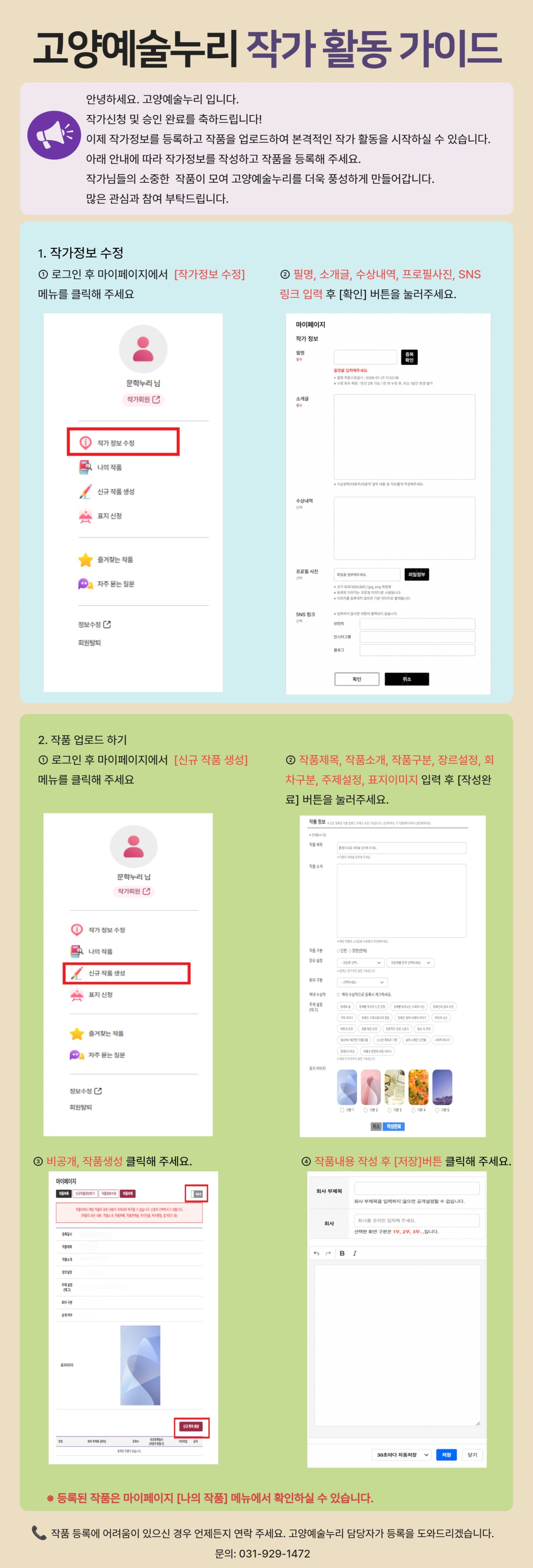 고양예술누리 작가 활동 안내 이미지입니다.  상단에는 &quot;고양예술누리 작가 활동 가이드&quot; 제목과 함께, 작가 신청 및 승인 완료를 축하하며 작품을 등록하고 작가 활동을 시작할 수 있다는 안내가 있습니다. 작가정보를 작성하고 작품을 등록하면 고양예술누리에서 활동할 수 있으며, 많은 관심과 참여를 부탁한다는 내용이 담겨 있습니다.  1. 작가정보 수정  로그인 후 마이페이지 → [작가정보 수정] 메뉴를 선택합니다.  필명 소개글 수상내역 프로필 사진 SNS 링크  등의 정보를 입력한 뒤 [확인] 버튼을 눌러 저장합니다. 화면 예시와 입력 화면이 함께 제공됩니다.  2. 작품 업로드하기  로그인 후 마이페이지 → [신규 작품 생성] 메뉴를 선택합니다.  작품 등록 시 아래 정보를 입력합니다.  작품제목 작품소개 작품구분 장르설정 회차구분 주제설정 표지이미지 선택  입력을 완료한 후 [작성완료] 버튼을 클릭합니다.  이후 등록된 작품 화면에서 [비공개] 버튼을 눌러 작품을 공개 상태로 변경하고, 작품 내용을 작성한 뒤 [저장] 버튼을 눌러 등록을 완료합니다.  하단에는 &quot;등록된 작품은 마이페이지 [나의 작품] 메뉴에서 확인하실 수 있습니다.&quot;라는 안내가 있습니다.  마지막에는 작품 등록에 어려움이 있을 경우 고양예술누리 담당자가 등록을 도와드린다는 안내와 함께 문의: 031-929-1472가 표기되어 있습니다.